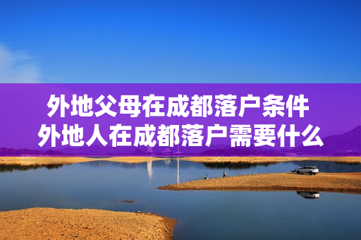 外地父母在成都落户条件 外地人在成都落户需要什么条件