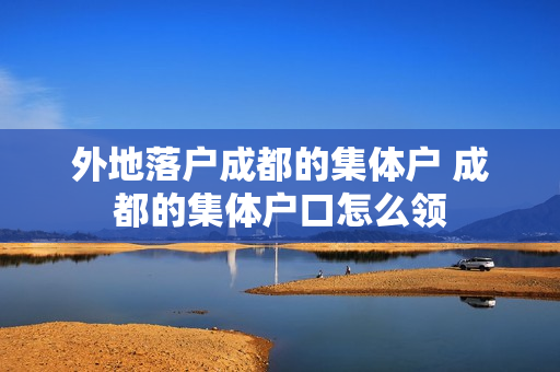 外地落户成都的集体户 成都的集体户口怎么领