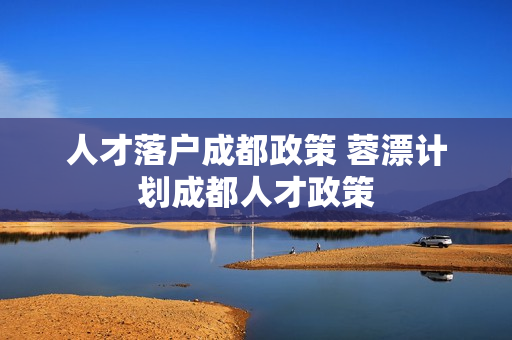 人才落户成都政策 蓉漂计划成都人才政策