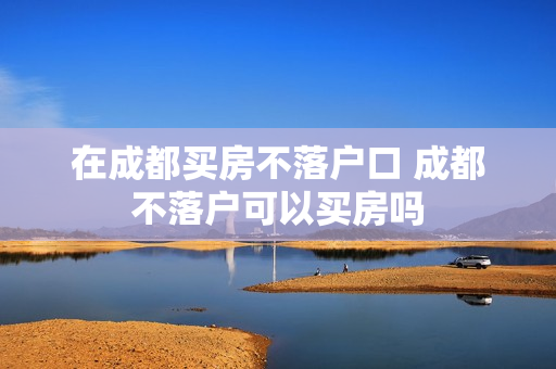 在成都买房不落户口 成都不落户可以买房吗