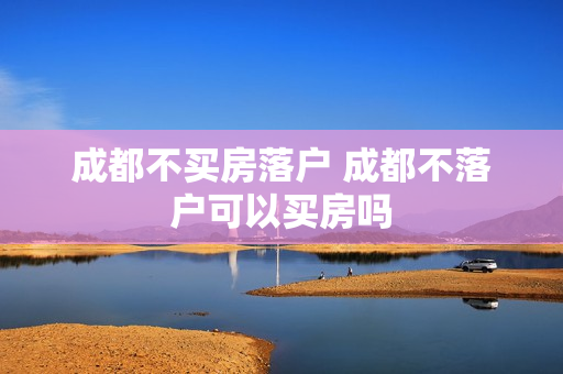 成都不买房落户 成都不落户可以买房吗