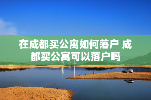 在成都买公寓如何落户 成都买公寓可以落户吗