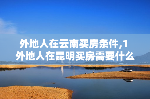 外地人在云南买房条件,1 外地人在昆明买房需要什么条件
