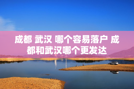 成都 武汉 哪个容易落户 成都和武汉哪个更发达