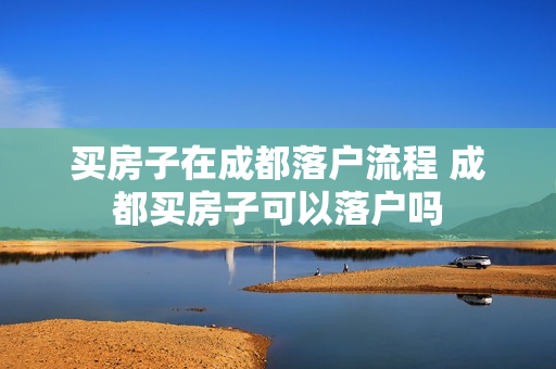 买房子在成都落户流程 成都买房子可以落户吗