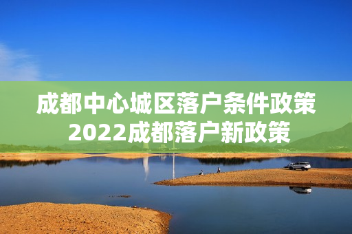 成都中心城区落户条件政策 2022成都落户新政策
