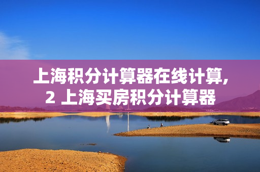 上海积分计算器在线计算,2 上海买房积分计算器