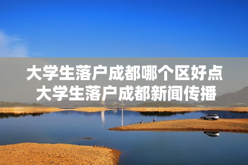 大学生落户成都哪个区好点 大学生落户成都新闻传播专业哪个区好就业