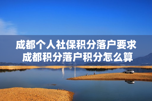 成都个人社保积分落户要求 成都积分落户积分怎么算的