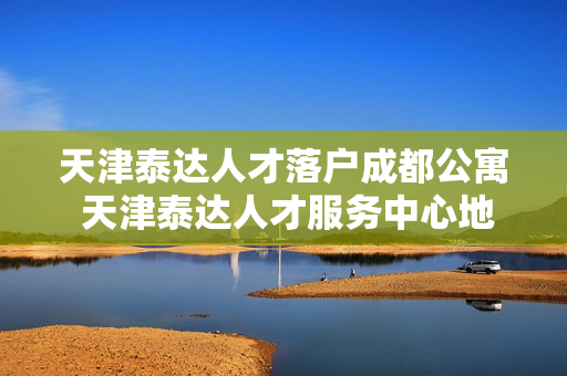 天津泰达人才落户成都公寓 天津泰达人才服务中心地址和邮编