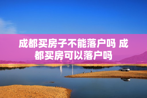 成都买房子不能落户吗 成都买房可以落户吗