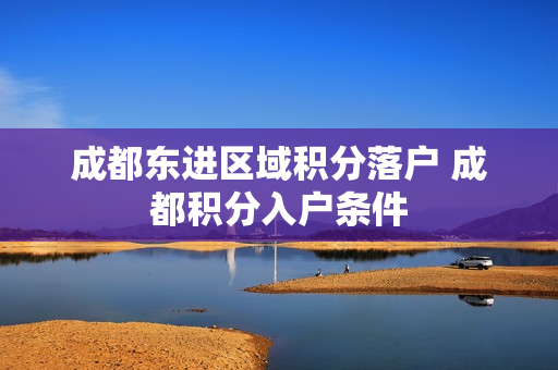 成都东进区域积分落户 成都积分入户条件