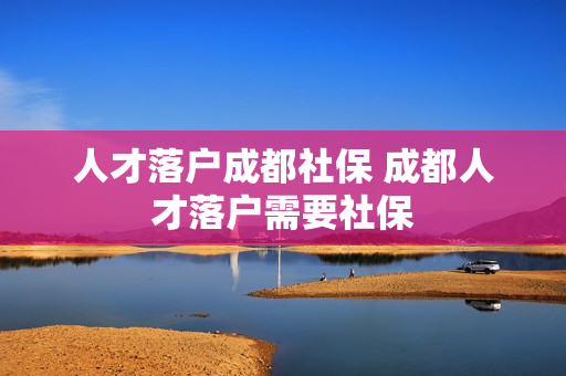 人才落户成都社保 成都人才落户需要社保