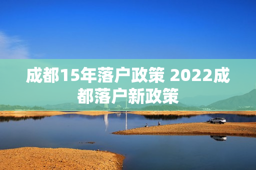 成都15年落户政策 2022成都落户新政策