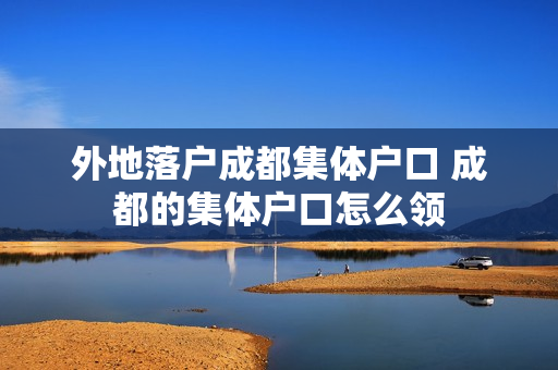 外地落户成都集体户口 成都的集体户口怎么领