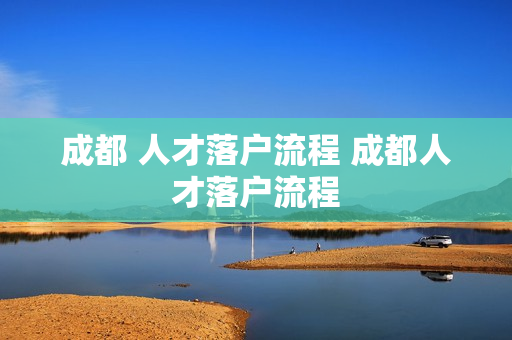 成都 人才落户流程 成都人才落户流程