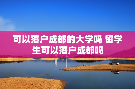 可以落户成都的大学吗 留学生可以落户成都吗