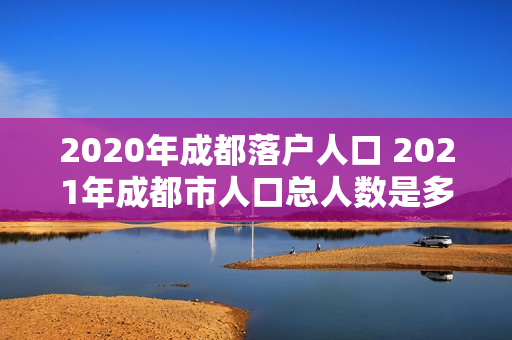 2020年成都落户人口 2021年成都市人口总人数是多少