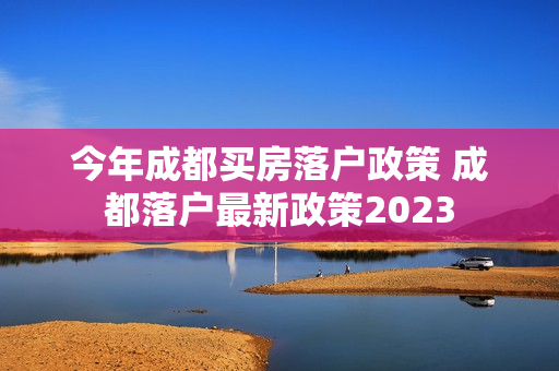 今年成都买房落户政策 成都落户最新政策2023