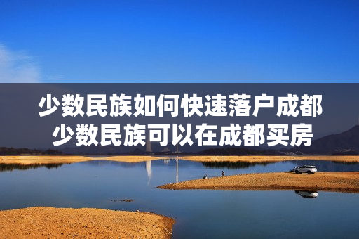 少数民族如何快速落户成都 少数民族可以在成都买房吗