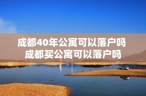 成都40年公寓可以落户吗 成都买公寓可以落户吗