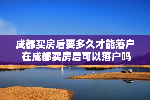 成都买房后要多久才能落户 在成都买房后可以落户吗