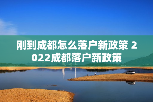 刚到成都怎么落户新政策 2022成都落户新政策