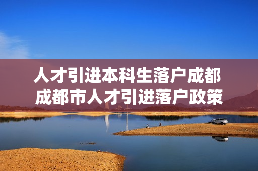 人才引进本科生落户成都 成都市人才引进落户政策