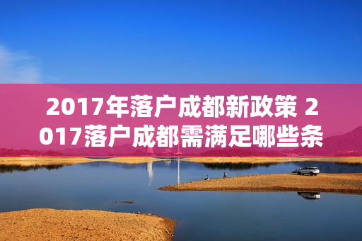 2017年落户成都新政策 2017落户成都需满足哪些条件