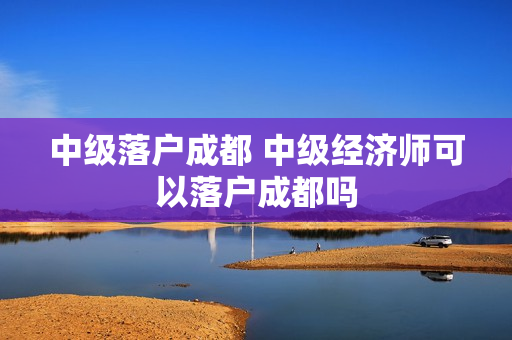 中级落户成都 中级经济师可以落户成都吗