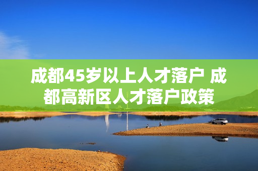 成都45岁以上人才落户 成都高新区人才落户政策