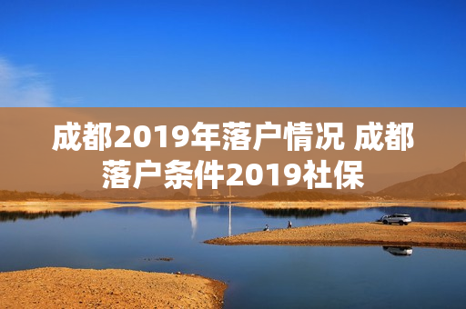 成都2019年落户情况 成都落户条件2019社保