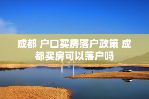 成都 户口买房落户政策 成都买房可以落户吗