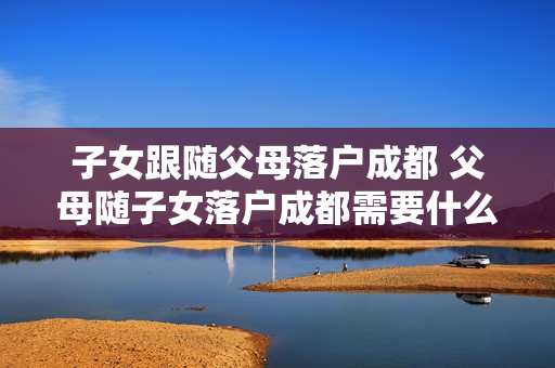 子女跟随父母落户成都 父母随子女落户成都需要什么条件