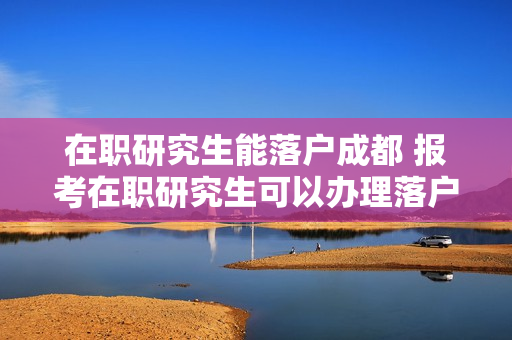 在职研究生能落户成都 报考在职研究生可以办理落户吗