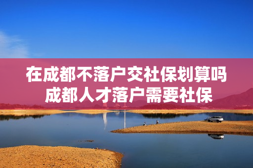 在成都不落户交社保划算吗 成都人才落户需要社保