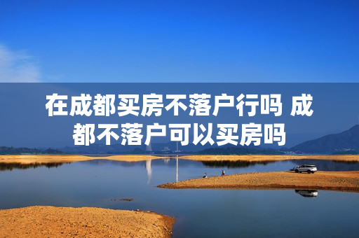 在成都买房不落户行吗 成都不落户可以买房吗