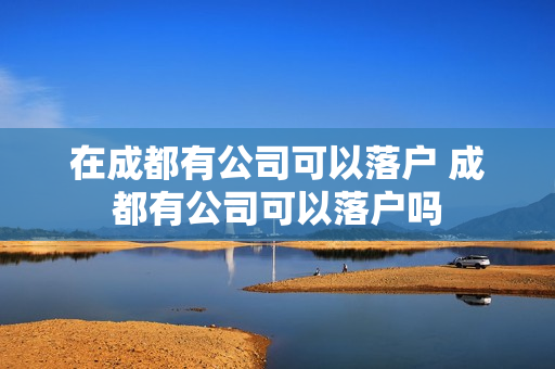 在成都有公司可以落户 成都有公司可以落户吗