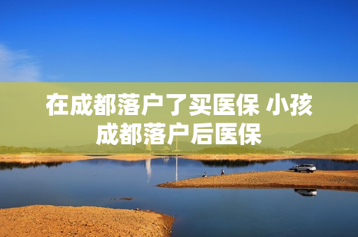 在成都落户了买医保 小孩成都落户后医保