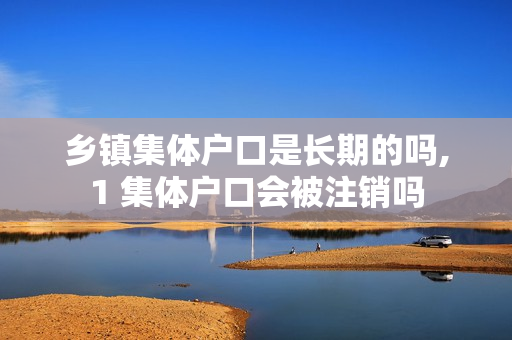 乡镇集体户口是长期的吗,1 集体户口会被注销吗