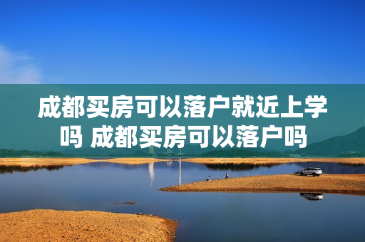 成都买房可以落户就近上学吗 成都买房可以落户吗