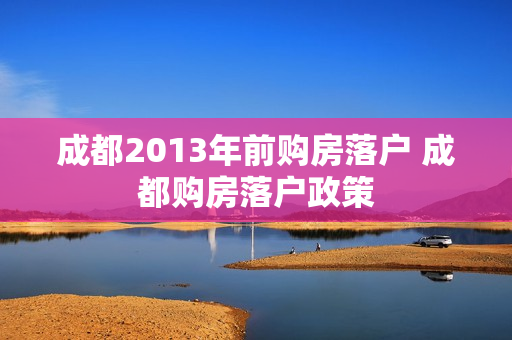 成都2013年前购房落户 成都购房落户政策