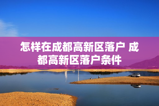 怎样在成都高新区落户 成都高新区落户条件