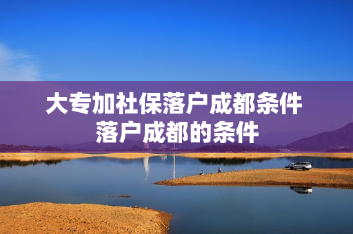 大专加社保落户成都条件 落户成都的条件
