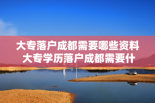 大专落户成都需要哪些资料 大专学历落户成都需要什么材料