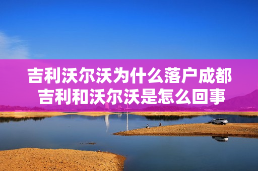 吉利沃尔沃为什么落户成都 吉利和沃尔沃是怎么回事
