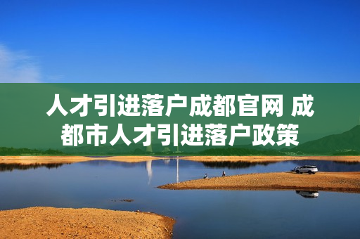 人才引进落户成都官网 成都市人才引进落户政策