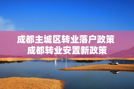 成都主城区转业落户政策 成都转业安置新政策