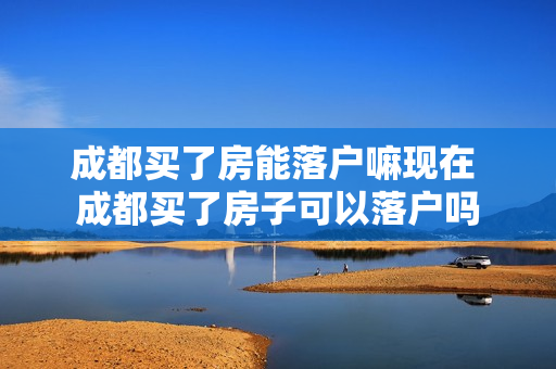 成都买了房能落户嘛现在 成都买了房子可以落户吗