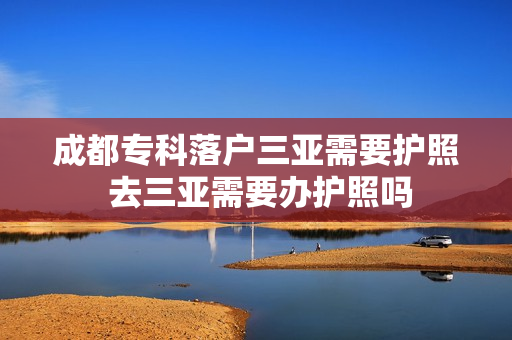 成都专科落户三亚需要护照 去三亚需要办护照吗